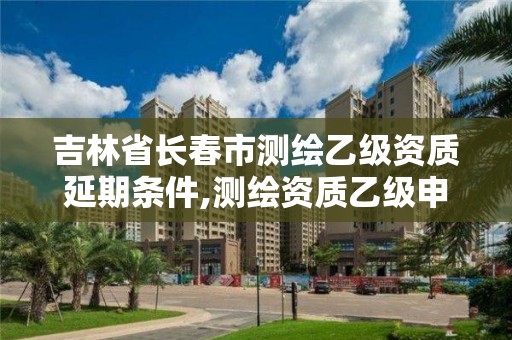 吉林省长春市测绘乙级资质延期条件,测绘资质乙级申报条件征求意见稿