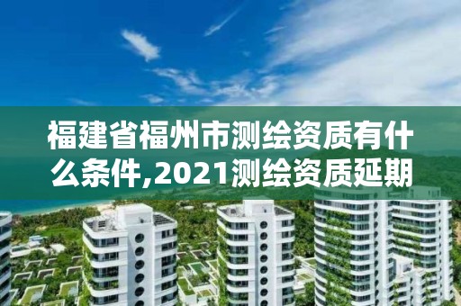 福建省福州市测绘资质有什么条件,2021测绘资质延期公告福建省