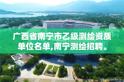 广西省南宁市乙级测绘资质单位名单,南宁测绘招聘。