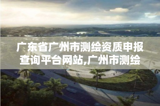 广东省广州市测绘资质申报查询平台网站,广州市测绘院电话。