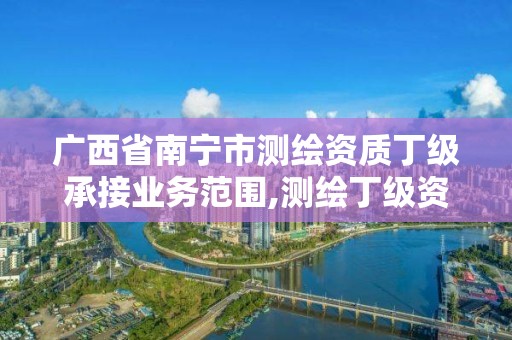 广西省南宁市测绘资质丁级承接业务范围,测绘丁级资质要求。