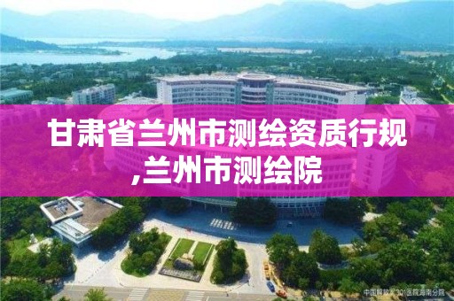 甘肃省兰州市测绘资质行规,兰州市测绘院