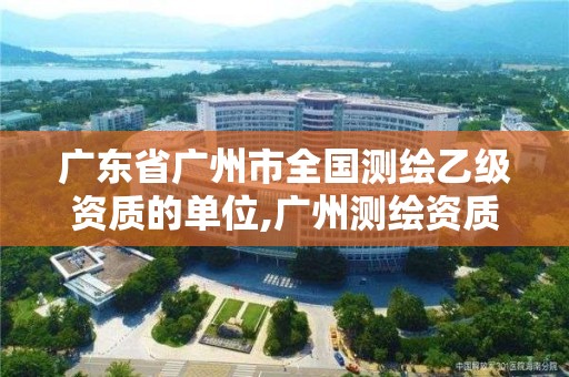 广东省广州市全国测绘乙级资质的单位,广州测绘资质代办。