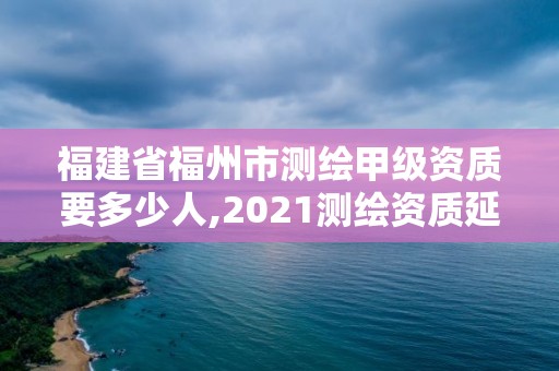 福建省福州市测绘甲级资质要多少人,2021测绘资质延期公告福建省