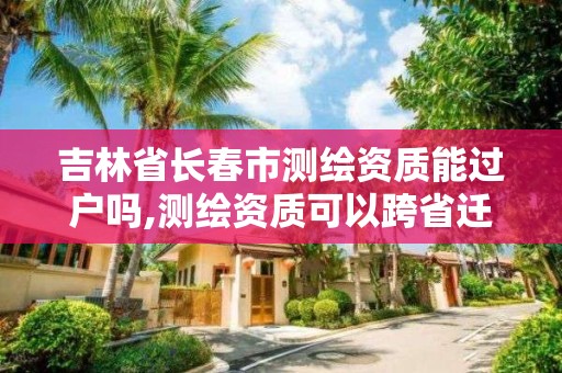 吉林省长春市测绘资质能过户吗,测绘资质可以跨省迁移吗