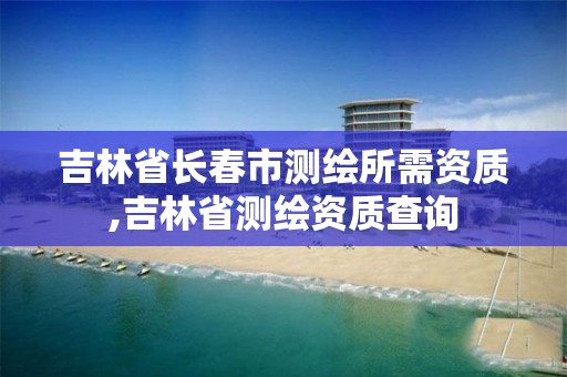 吉林省长春市测绘所需资质,吉林省测绘资质查询