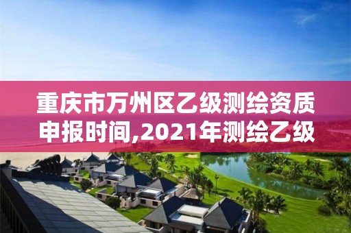 重庆市万州区乙级测绘资质申报时间,2021年测绘乙级资质申报制度