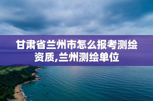 甘肃省兰州市怎么报考测绘资质,兰州测绘单位