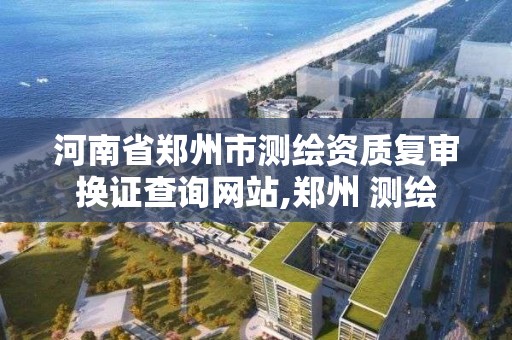 河南省郑州市测绘资质复审换证查询网站,郑州 测绘