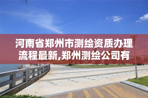 河南省郑州市测绘资质办理流程最新,郑州测绘公司有哪些是正规的。