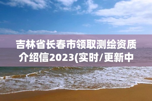 吉林省长春市领取测绘资质介绍信2023(实时/更新中)