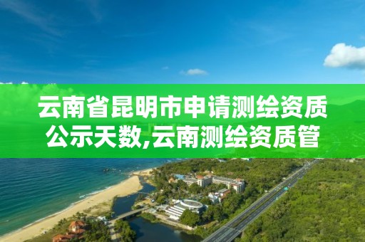 云南省昆明市申请测绘资质公示天数,云南测绘资质管理平台查询