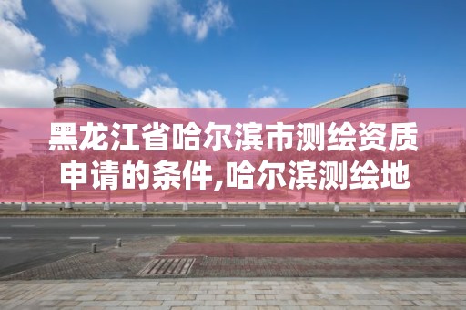 黑龙江省哈尔滨市测绘资质申请的条件,哈尔滨测绘地理信息局