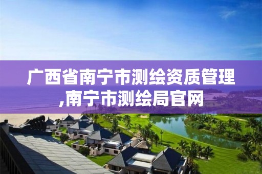 广西省南宁市测绘资质管理,南宁市测绘局官网