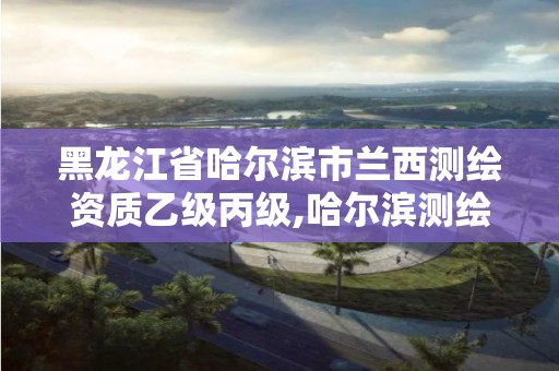 黑龙江省哈尔滨市兰西测绘资质乙级丙级,哈尔滨测绘职工中等专业学校