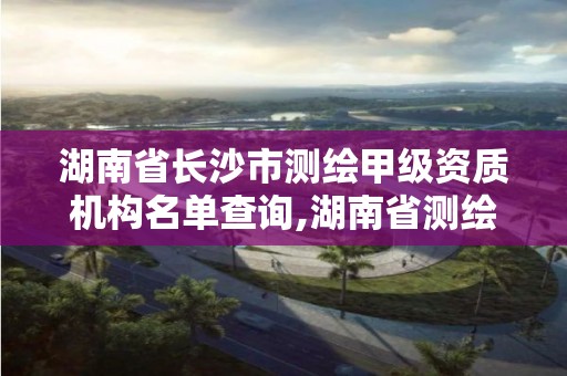 湖南省长沙市测绘甲级资质机构名单查询,湖南省测绘甲级资质单位。