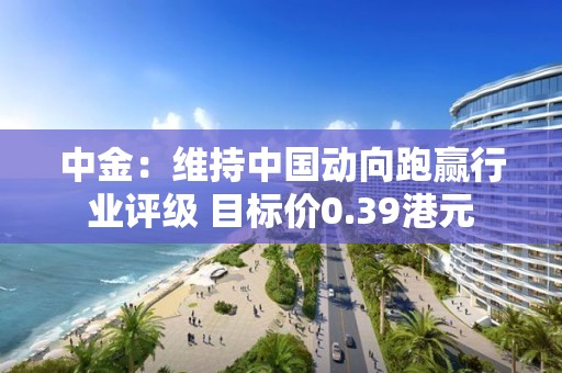 中金：维持中国动向跑赢行业评级 目标价0.39港元