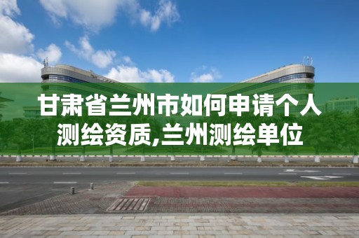 甘肃省兰州市如何申请个人测绘资质,兰州测绘单位