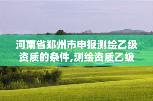 河南省郑州市申报测绘乙级资质的条件,测绘资质乙级申请需要什么条件