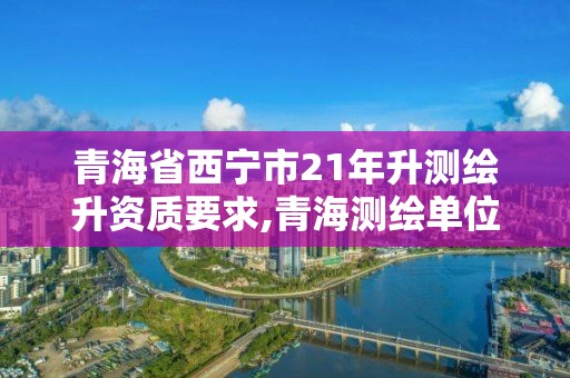 青海省西宁市21年升测绘升资质要求,青海测绘单位招聘。