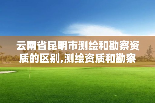 云南省昆明市测绘和勘察资质的区别,测绘资质和勘察资质