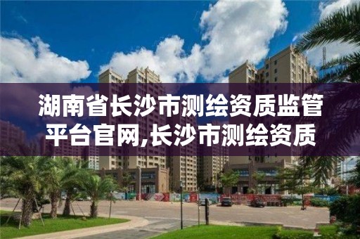 湖南省长沙市测绘资质监管平台官网,长沙市测绘资质单位名单。