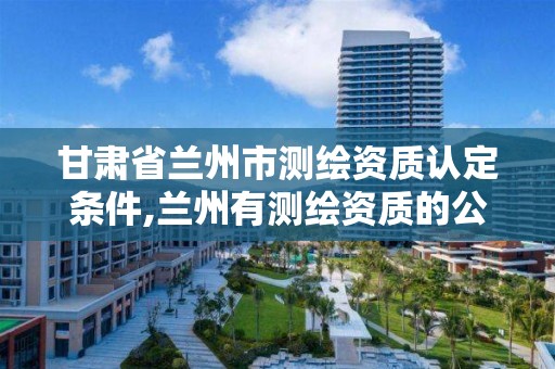 甘肃省兰州市测绘资质认定条件,兰州有测绘资质的公司有