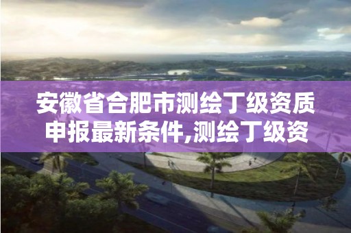 安徽省合肥市测绘丁级资质申报最新条件,测绘丁级资质全套申请文件