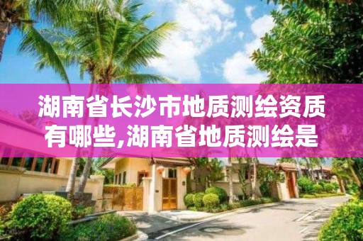 湖南省长沙市地质测绘资质有哪些,湖南省地质测绘是属于企业还是事业单位