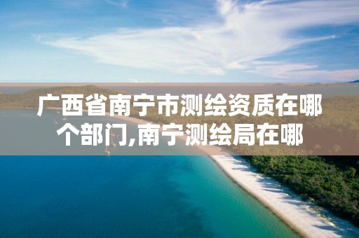 广西省南宁市测绘资质在哪个部门,南宁测绘局在哪