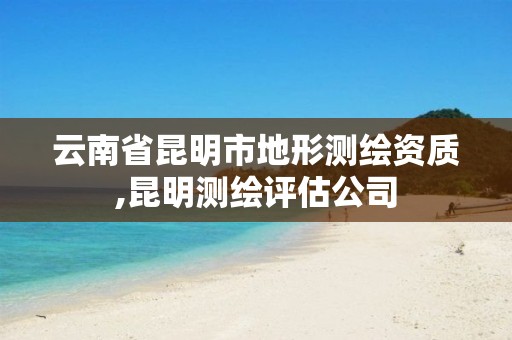 云南省昆明市地形测绘资质,昆明测绘评估公司