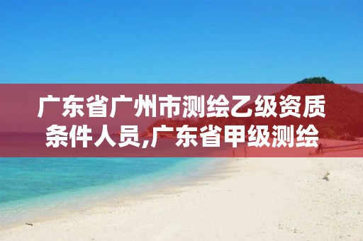 广东省广州市测绘乙级资质条件人员,广东省甲级测绘资质单位有多少