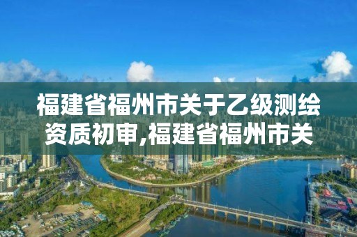 福建省福州市关于乙级测绘资质初审,福建省福州市关于乙级测绘资质初审公示。