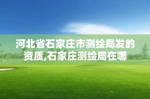 河北省石家庄市测绘局发的资质,石家庄测绘局在哪