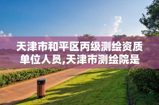 天津市和平区丙级测绘资质单位人员,天津市测绘院是什么单位性质