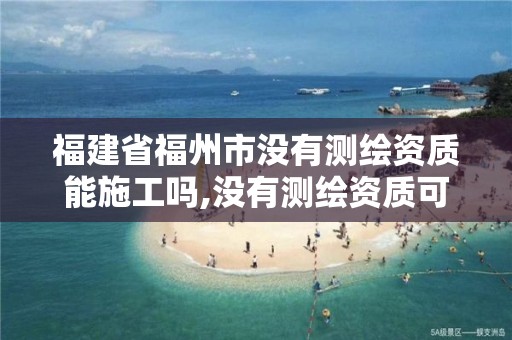 福建省福州市没有测绘资质能施工吗,没有测绘资质可以测绘吗。