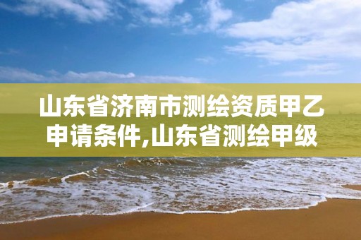 山东省济南市测绘资质甲乙申请条件,山东省测绘甲级资质单位