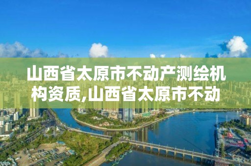 山西省太原市不动产测绘机构资质,山西省太原市不动产测绘机构资质查询