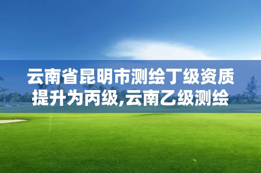 云南省昆明市测绘丁级资质提升为丙级,云南乙级测绘公司