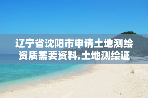 辽宁省沈阳市申请土地测绘资质需要资料,土地测绘证怎么考