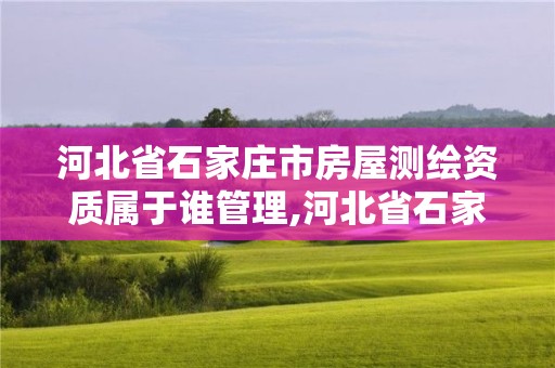 河北省石家庄市房屋测绘资质属于谁管理,河北省石家庄市房屋测绘资质属于谁管理的