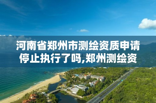 河南省郑州市测绘资质申请停止执行了吗,郑州测绘资质代办。