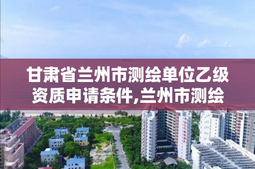 甘肃省兰州市测绘单位乙级资质申请条件,兰州市测绘公司有哪些