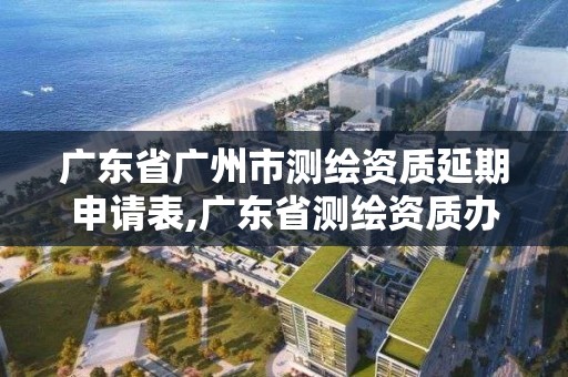 广东省广州市测绘资质延期申请表,广东省测绘资质办理流程