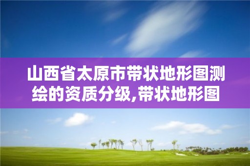 山西省太原市带状地形图测绘的资质分级,带状地形图测绘技术要求。