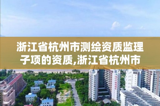 浙江省杭州市测绘资质监理子项的资质,浙江省杭州市测绘资质监理子项的资质有哪些