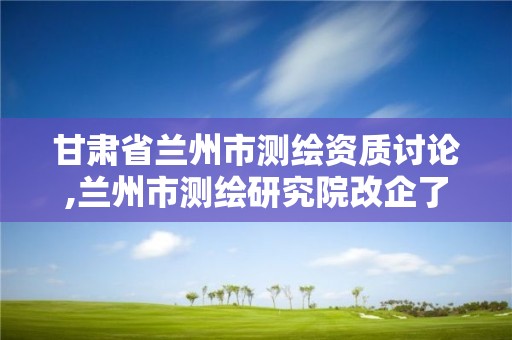 甘肃省兰州市测绘资质讨论,兰州市测绘研究院改企了吗