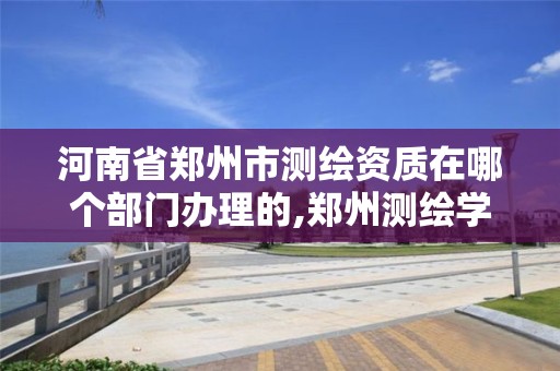 河南省郑州市测绘资质在哪个部门办理的,郑州测绘学校地址电话。