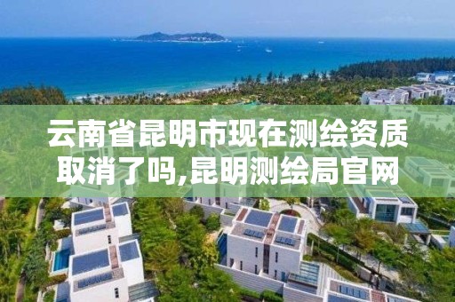 云南省昆明市现在测绘资质取消了吗,昆明测绘局官网