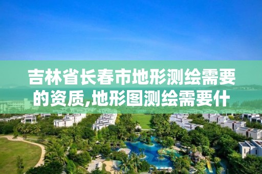 吉林省长春市地形测绘需要的资质,地形图测绘需要什么资质